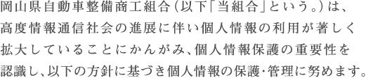 岡山県自動車整備商工組合（以下「当組合」という。）は、高度情報通信社会の進展に伴い個人情報の利用が著しく拡大していることにかんがみ、個人情報保護の重要性を認識し、以下の方針に基づき個人情報の保護・管理に努めます。